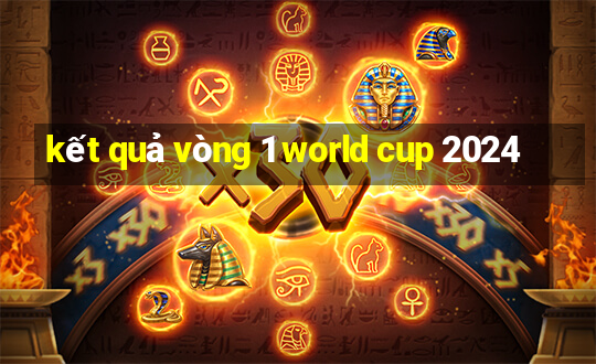 kết quả vòng 1 world cup 2024