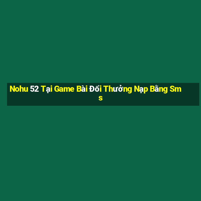 Nohu 52 Tại Game Bài Đổi Thưởng Nạp Bằng Sms