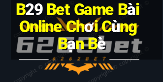 B29 Bet Game Bài Online Chơi Cùng Bạn Bè