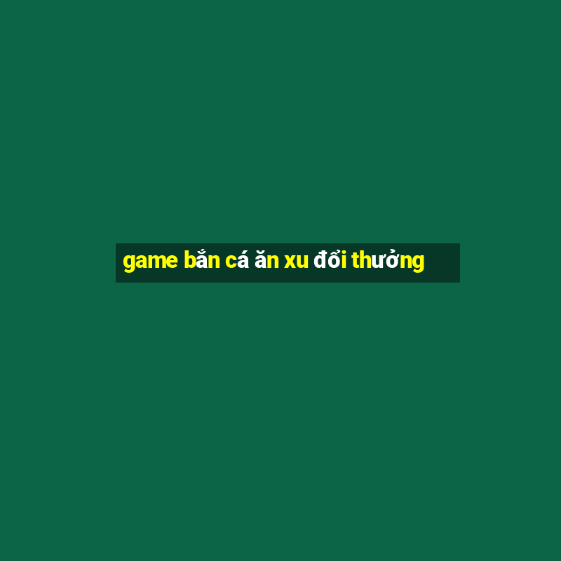 game bắn cá ăn xu đổi thưởng