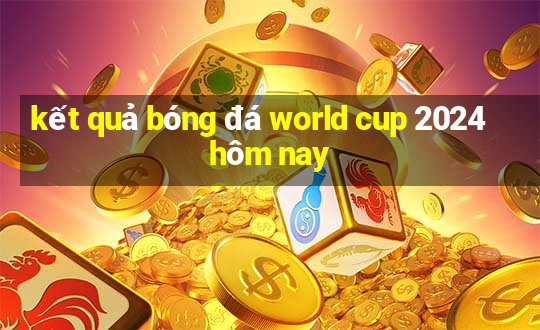 kết quả bóng đá world cup 2024 hôm nay