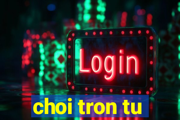 choi tron tu